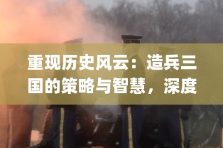 重现历史风云：造兵三国的策略与智慧，深度解析古代军事制造的秘密