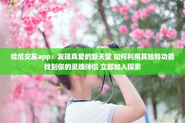 哈尼交友app：发现真爱的新天堂 如何利用其独特功能找到你的灵魂伴侣 立即加入探索