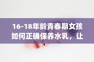 16-18年龄青春期女孩如何正确保养水乳，让肌肤永葆青春活力 v0.3.2下载