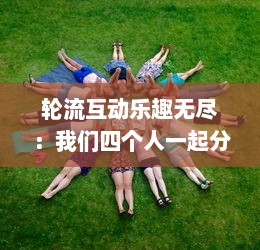 轮流互动乐趣无尽：我们四个人一起分享换着玩游戏的独特体验和感觉 v2.2.9下载