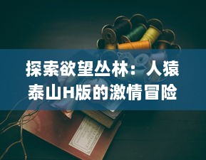 探索欲望丛林：人猿泰山H版的激情冒险与色彩繁多的情欲世界 v3.7.8下载