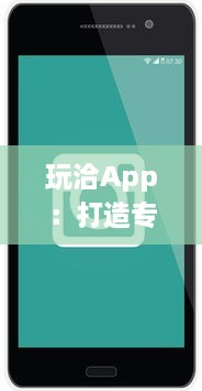 玩洽App：打造专属你的社交圈 如何利用玩洽建立个性化的社交网络 轻松解锁交友新技能