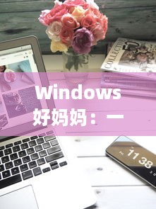 Windows好妈妈：一款出色的电脑操作系统如何像一位慈爱的母亲一样照顾我们的日常工作和生活需求