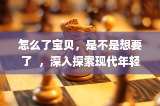 怎么了宝贝，是不是想要了  ，深入探索现代年轻人的情感需求和解决策略 v8.2.7下载