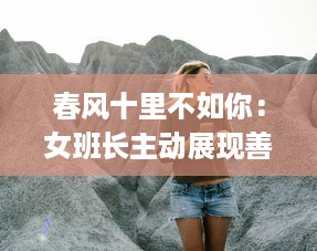 春风十里不如你：女班长主动展现善解人意一面，主动送上她的手机号码