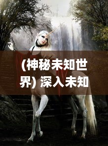 (神秘未知世界) 深入未知：解密神秘大陆与奇异生物的幽深秘境探奇之旅