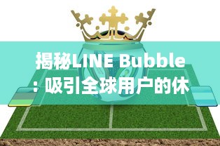 揭秘LINE Bubble: 吸引全球用户的休闲益智游戏玩法、特色及其背后的开发策略