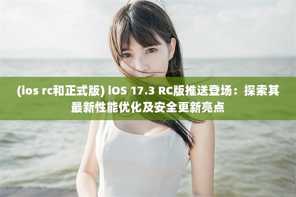 (ios rc和正式版) iOS 17.3 RC版推送登场：探索其最新性能优化及安全更新亮点