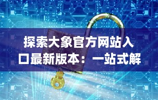 探索大象官方网站入口最新版本：一站式解锁全新功能与体验 v7.8.1下载