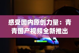 感受国内原创力量：青青国产视频全新推出，展示中国影视文化魅力