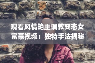 观看风情艳主调教变态女富豪视频：独特手法揭秘女性心理与性格深度转变