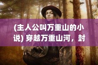 (主人公叫万重山的小说) 穿越万重山河，封神无敌：一代神王的伟绩与辉煌传奇