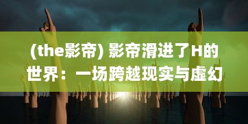 (the影帝) 影帝滑进了H的世界：一场跨越现实与虚幻的影像艺术探索