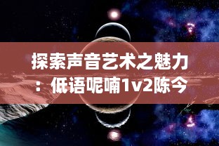 探索声音艺术之魅力：低语呢喃1v2陈今今，浅析其在声音空间创作的独特风格和深远影响