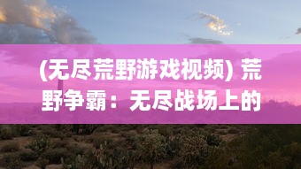 (无尽荒野游戏视频) 荒野争霸：无尽战场上的生死较量，成就真正的天下王者