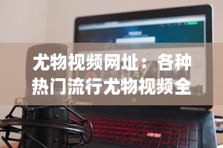 尤物视频网址：各种热门流行尤物视频全覆盖的在线观看平台推荐