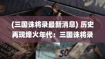 (三国诛将录最新消息) 历史再现烽火年代：三国诛将录，英雄豪杰斗智斗勇之终极对决