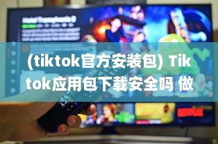 (tiktok官方安装包) Tiktok应用包下载安全吗 做好这三个准备，确保安全畅玩Tiktok