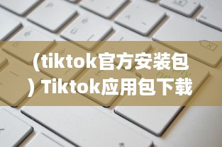 (tiktok官方安装包) Tiktok应用包下载安全吗 做好这三个准备，确保安全畅玩Tiktok