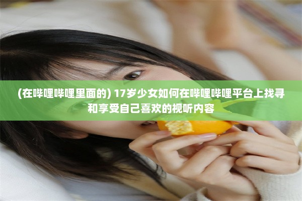 (在哔哩哔哩里面的) 17岁少女如何在哔哩哔哩平台上找寻和享受自己喜欢的视听内容