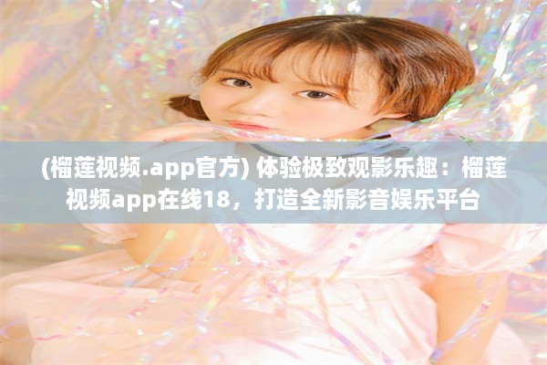 (榴莲视频.app官方) 体验极致观影乐趣：榴莲视频app在线18，打造全新影音娱乐平台