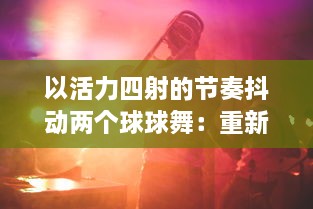 以活力四射的节奏抖动两个球球舞：重新定义现代舞蹈，缔造全新的与音乐的交融体验