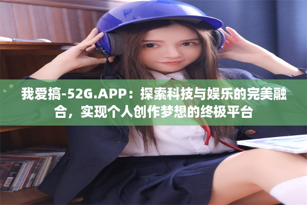 我爱搞-52G.APP：探索科技与娱乐的完美融合，实现个人创作梦想的终极平台