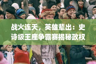 战火连天，英雄辈出：史诗级王座争霸赛揭秘政权更迭与人性斗争的内在逻辑