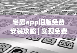 宅男app旧版免费安装攻略 | 实现免费观看，详解安装步骤及要点 v6.8.7下载