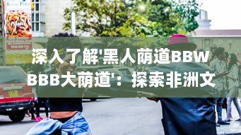 深入了解'黑人荫道BBWBBB大荫道'：探索非洲文化影响下的肥胖女性审美变迁