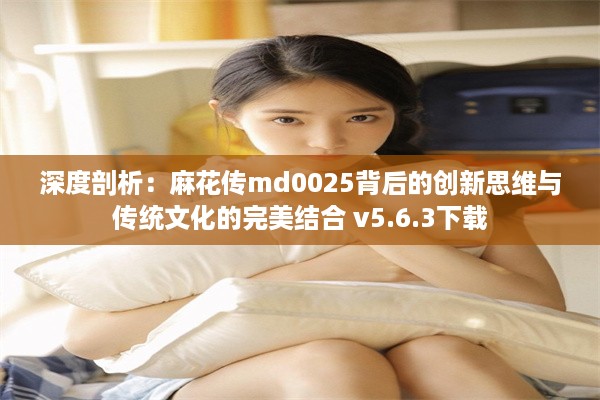 深度剖析：麻花传md0025背后的创新思维与传统文化的完美结合 v5.6.3下载