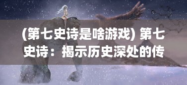 (第七史诗是啥游戏) 第七史诗：揭示历史深处的传世神话与人类文明发展之奥秘