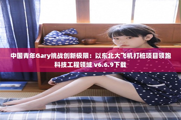 中国青年Gary挑战创新极限：以东北大飞机打桩项目领跑科技工程领域 v6.6.9下载