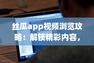 丝瓜app视频浏览攻略：解锁精彩内容，享受无限视频乐趣 如何有效使用丝瓜app提升观看体验