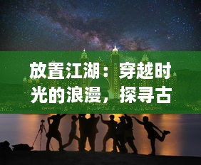 放置江湖：穿越时光的浪漫，探寻古典武侠世界中隐藏的勇气与智慧