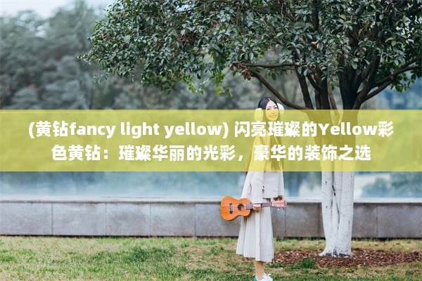 (黄钻fancy light yellow) 闪亮璀璨的Yellow彩色黄钻：璀璨华丽的光彩，豪华的装饰之选