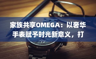 家族共享OMEGA：以奢华手表赋予时光新意义，打造独一无二的传承记忆 v0.4.4下载