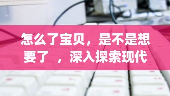 怎么了宝贝，是不是想要了  ，深入探索现代年轻人的情感需求和解决策略 v7.7.5下载