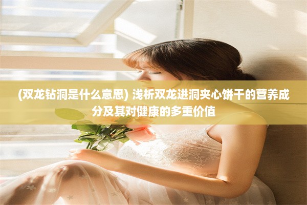 (双龙钻洞是什么意思) 浅析双龙进洞夹心饼干的营养成分及其对健康的多重价值