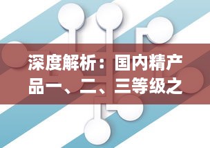 深度解析：国内精产品一、二、三等级之间的核心差异及其对消费者选择的影响 v4.0.5下载