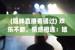 (姐妹直播要错过) 欢乐不断，情感相连：姐妹直播视频TV，让你享受亲情的温馨时刻