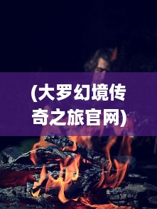 (大罗幻境传奇之旅官网) 探索奇幻无界：大罗幻境中的神秘冒险与九转轮回之旅