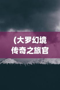 (大罗幻境传奇之旅官网) 探索奇幻无界：大罗幻境中的神秘冒险与九转轮回之旅