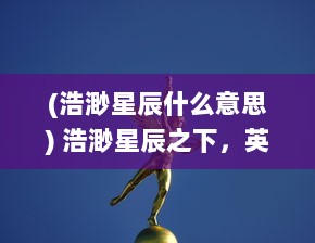 (浩渺星辰什么意思) 浩渺星辰之下，英雄封神归来，重新揭开远古神话的神秘面纱