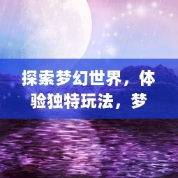 探索梦幻世界，体验独特玩法，梦仙手游 带你完美重现仙侠梦想之旅