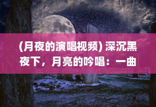 (月夜的演唱视频) 深沉黑夜下，月亮的吟唱：一曲月夜狂想曲的浓厚情感与探索