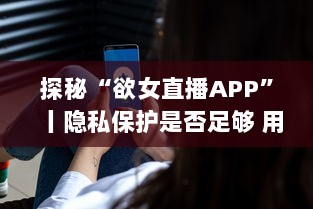 探秘“欲女直播APP”丨隐私保护是否足够 用户需警惕 v7.7.6下载