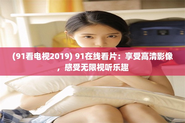 (91看电视2019) 91在线看片：享受高清影像，感受无限视听乐趣