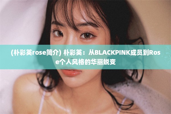 (朴彩英rose简介) 朴彩英：从BLACKPINK成员到Rose个人风格的华丽蜕变