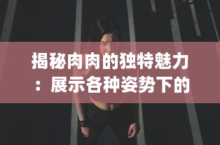 揭秘肉肉的独特魅力：展示各种姿势下的诱人暧昧，为你解析高H细节 v8.1.2下载